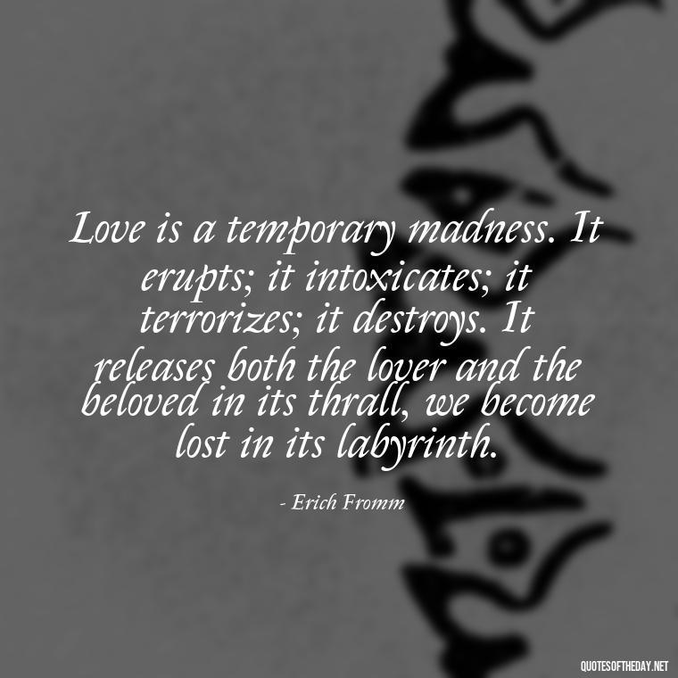 Love is a temporary madness. It erupts; it intoxicates; it terrorizes; it destroys. It releases both the lover and the beloved in its thrall, we become lost in its labyrinth. - Quote About Unconditional Love