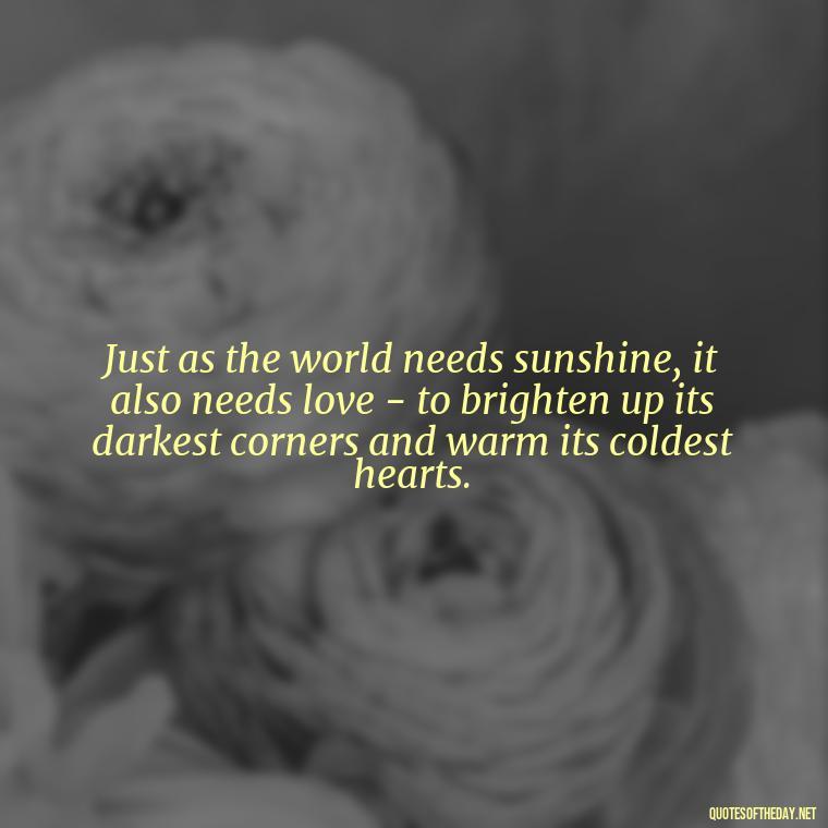 Just as the world needs sunshine, it also needs love - to brighten up its darkest corners and warm its coldest hearts. - Love Quotes About The World