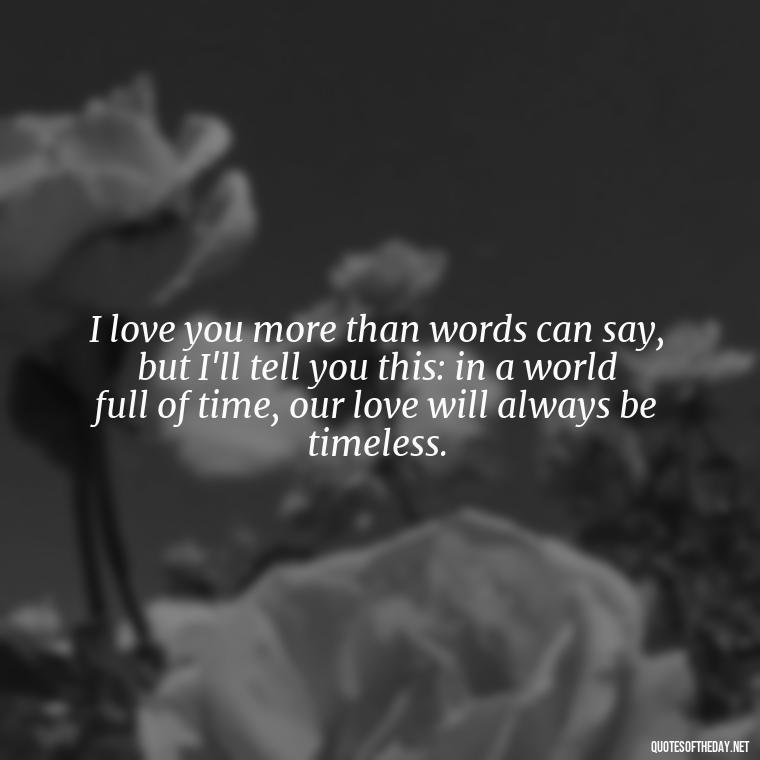 I love you more than words can say, but I'll tell you this: in a world full of time, our love will always be timeless. - Love Time Quotes For Him