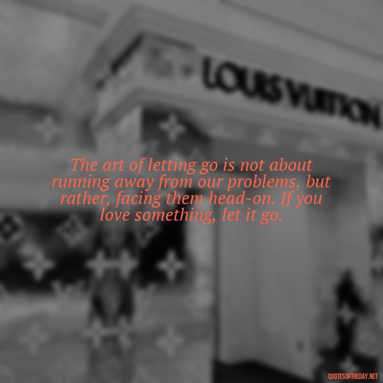 The art of letting go is not about running away from our problems, but rather, facing them head-on. If you love something, let it go. - If U Love Something Set It Free Quote