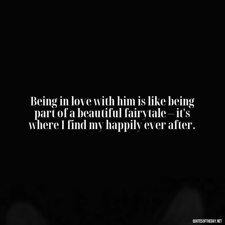 Being in love with him is like being part of a beautiful fairytale – it's where I find my happily ever after. - Quotes About Being In Love With Him