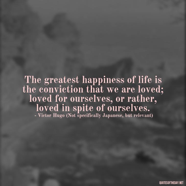 The greatest happiness of life is the conviction that we are loved; loved for ourselves, or rather, loved in spite of ourselves. - Quotes Japanese Love