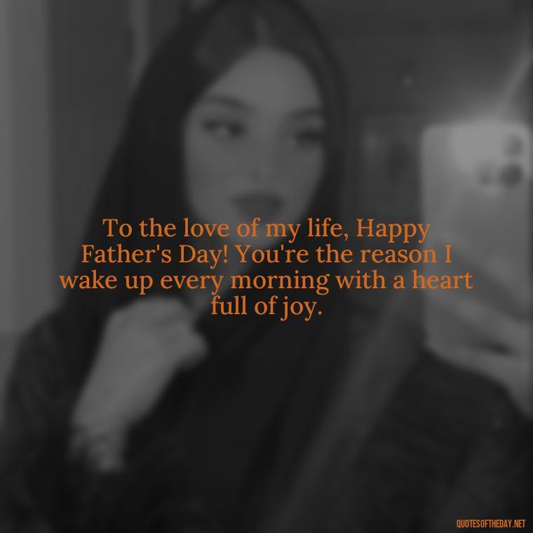 To the love of my life, Happy Father's Day! You're the reason I wake up every morning with a heart full of joy. - Happy Fathers Day My Love Quotes