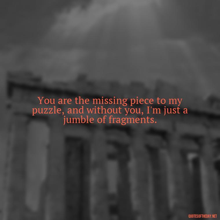 You are the missing piece to my puzzle, and without you, I'm just a jumble of fragments. - Missing You My Love Quotes