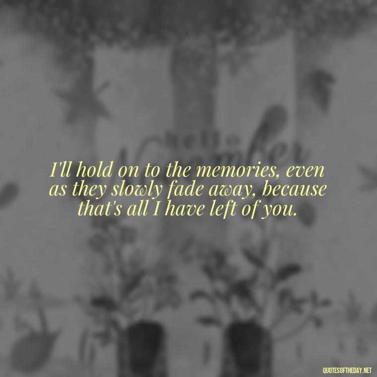 I'll hold on to the memories, even as they slowly fade away, because that's all I have left of you. - Quotes For Missing A Loved One Who Passed Away