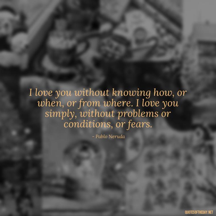 I love you without knowing how, or when, or from where. I love you simply, without problems or conditions, or fears. - I Deeply Love You Quotes