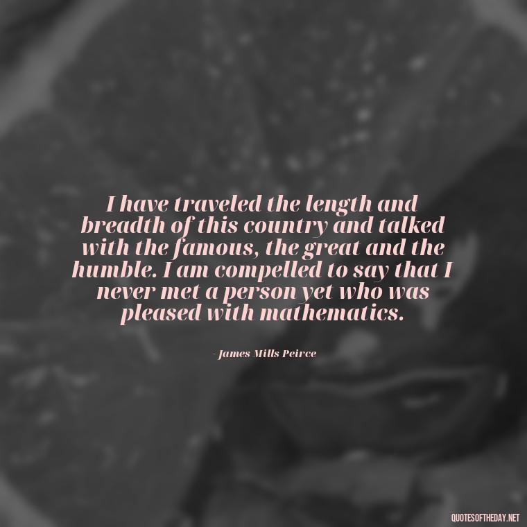 I have traveled the length and breadth of this country and talked with the famous, the great and the humble. I am compelled to say that I never met a person yet who was pleased with mathematics. - Mathematics Short Quotes