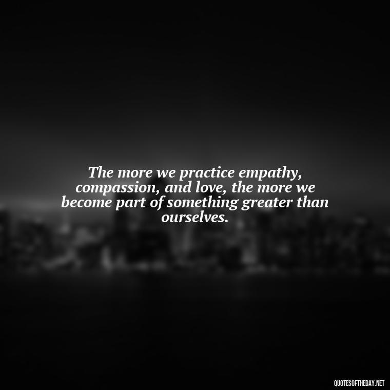 The more we practice empathy, compassion, and love, the more we become part of something greater than ourselves. - Love Quotes Humanity