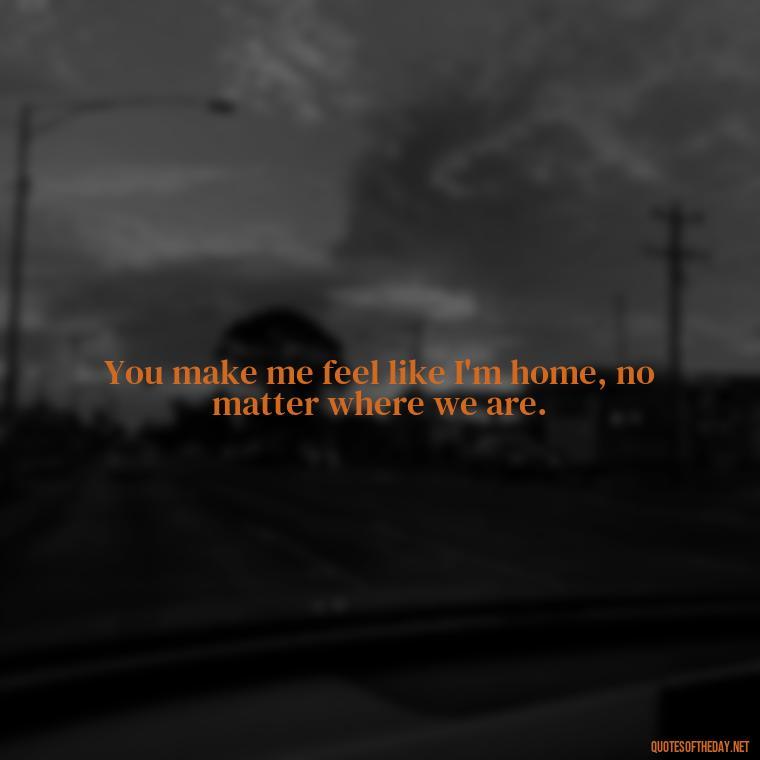 You make me feel like I'm home, no matter where we are. - Cute Short Quotes For Her