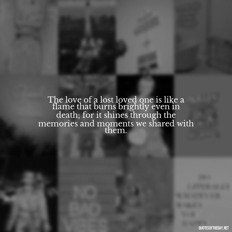 The love of a lost loved one is like a flame that burns brightly even in death; for it shines through the memories and moments we shared with them. - Quote About Death Of Loved One