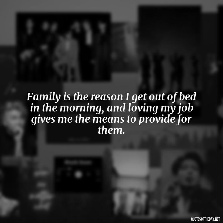 Family is the reason I get out of bed in the morning, and loving my job gives me the means to provide for them. - Love My Work Family Quotes