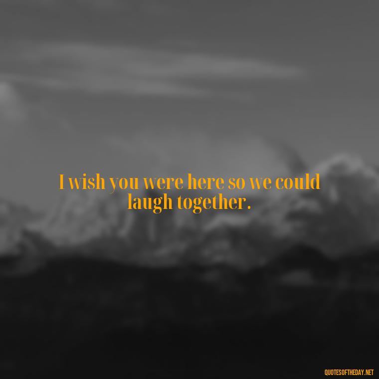 I wish you were here so we could laugh together. - Miss U Short Quotes