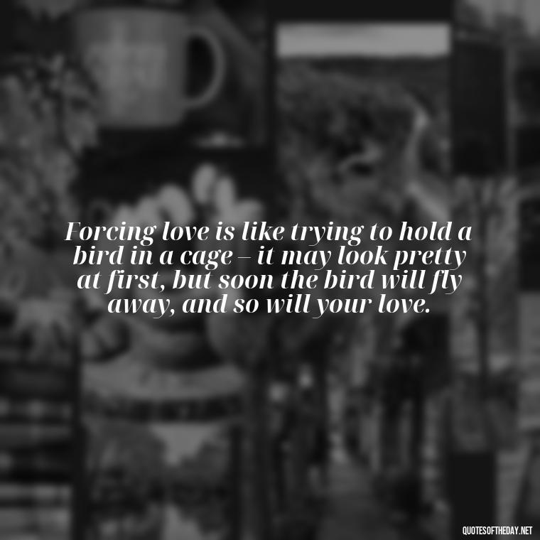 Forcing love is like trying to hold a bird in a cage – it may look pretty at first, but soon the bird will fly away, and so will your love. - Dont Force Love Quotes