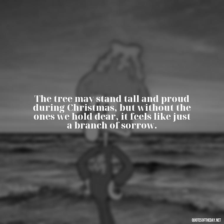 The tree may stand tall and proud during Christmas, but without the ones we hold dear, it feels like just a branch of sorrow. - Christmas Quotes For Missing A Loved One