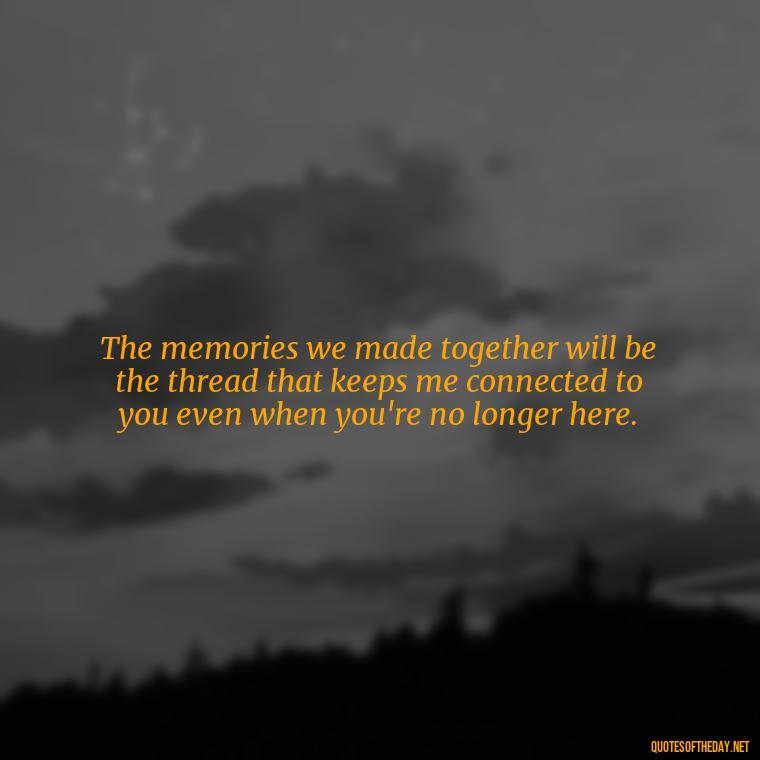 The memories we made together will be the thread that keeps me connected to you even when you're no longer here. - Death Quotes For Loved One