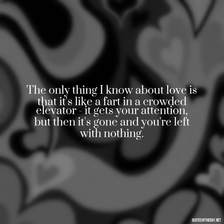 The only thing I know about love is that it's like a fart in a crowded elevator - it gets your attention, but then it's gone and you're left with nothing. - Bukowski Love Quotes