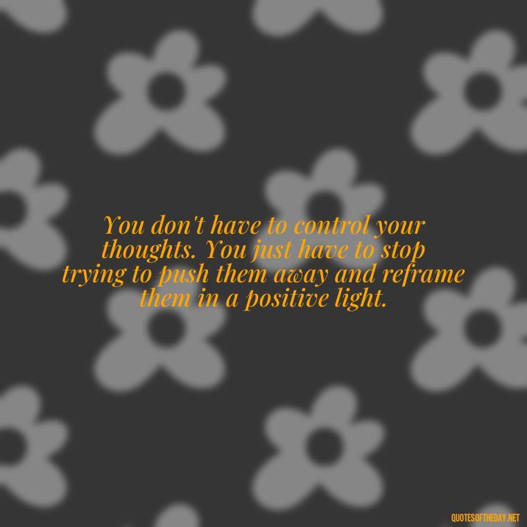 You don't have to control your thoughts. You just have to stop trying to push them away and reframe them in a positive light. - Daily Inspirational Quotes Short