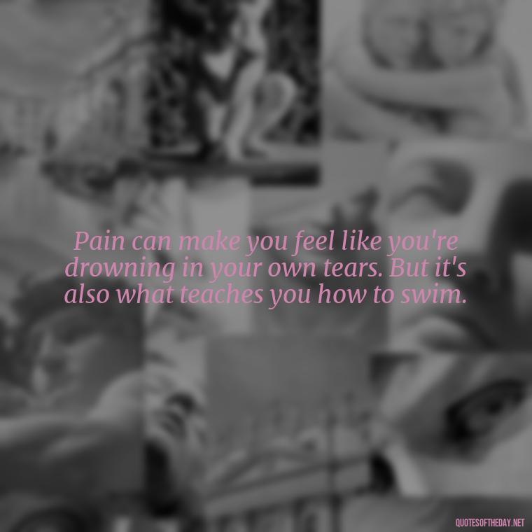 Pain can make you feel like you're drowning in your own tears. But it's also what teaches you how to swim. - Painful Quotes Short