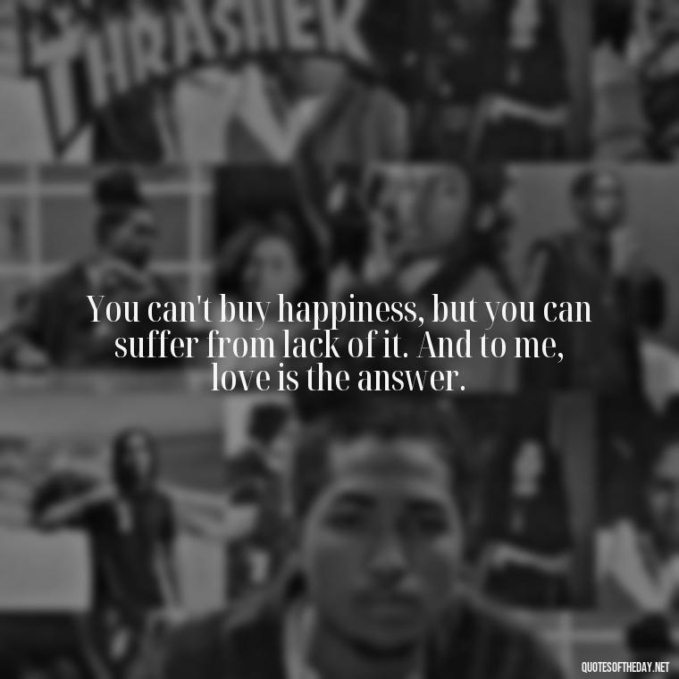 You can't buy happiness, but you can suffer from lack of it. And to me, love is the answer. - Love Is The Answer Quotes