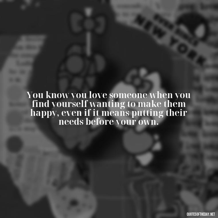 You know you love someone when you find yourself wanting to make them happy, even if it means putting their needs before your own. - Do You Really Love Me Quotes