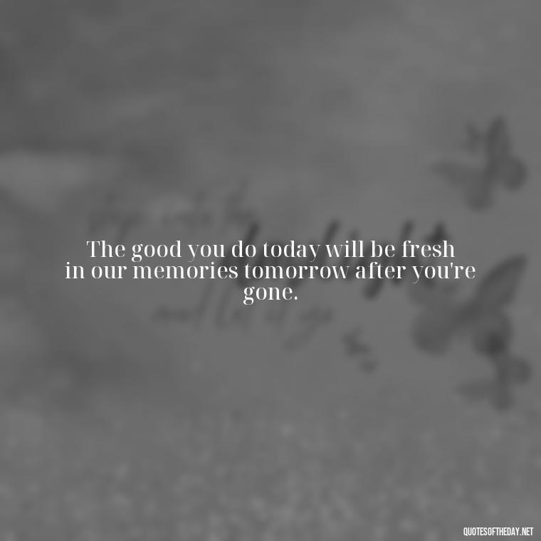 The good you do today will be fresh in our memories tomorrow after you're gone. - Quotes For Grief Of A Loved One