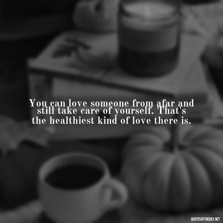 You can love someone from afar and still take care of yourself. That's the healthiest kind of love there is. - Quotes About Walking Away From Someone You Love