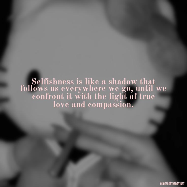 Selfishness is like a shadow that follows us everywhere we go, until we confront it with the light of true love and compassion. - Love And Selfishness Quotes