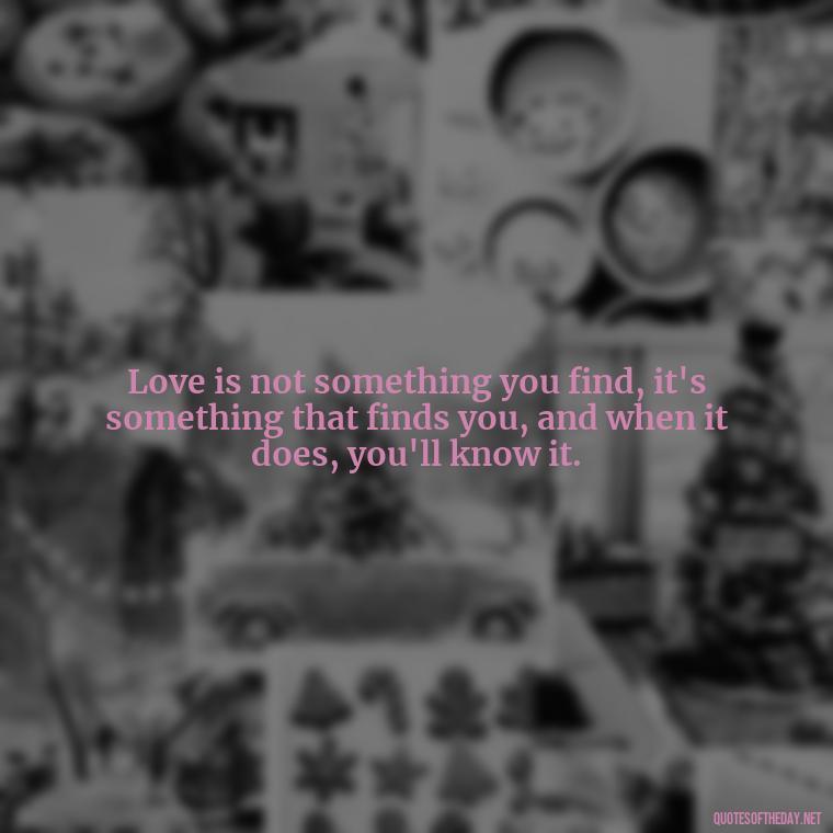 Love is not something you find, it's something that finds you, and when it does, you'll know it. - Love Sayings And Quotes For Her