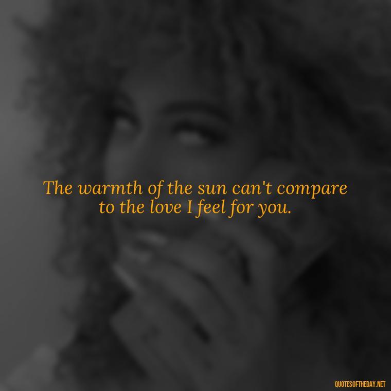 The warmth of the sun can't compare to the love I feel for you. - Quotes About Sun And Love