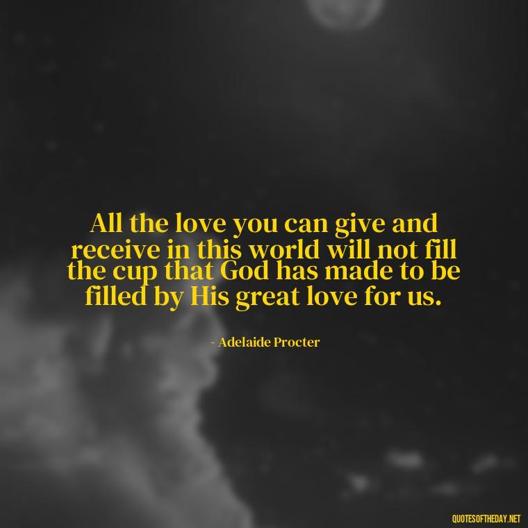 All the love you can give and receive in this world will not fill the cup that God has made to be filled by His great love for us. - Love Advice Quotes