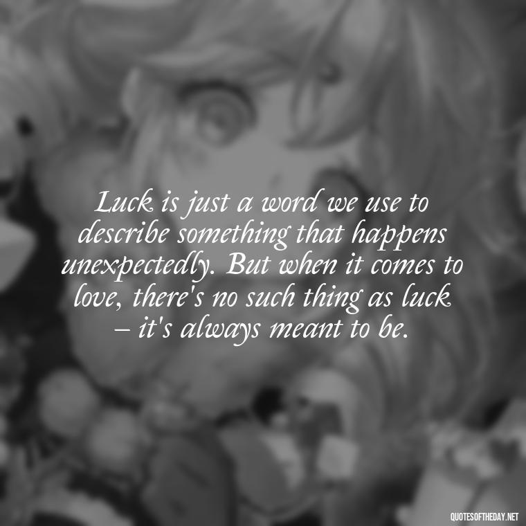 Luck is just a word we use to describe something that happens unexpectedly. But when it comes to love, there's no such thing as luck – it's always meant to be. - Luck Love Quotes