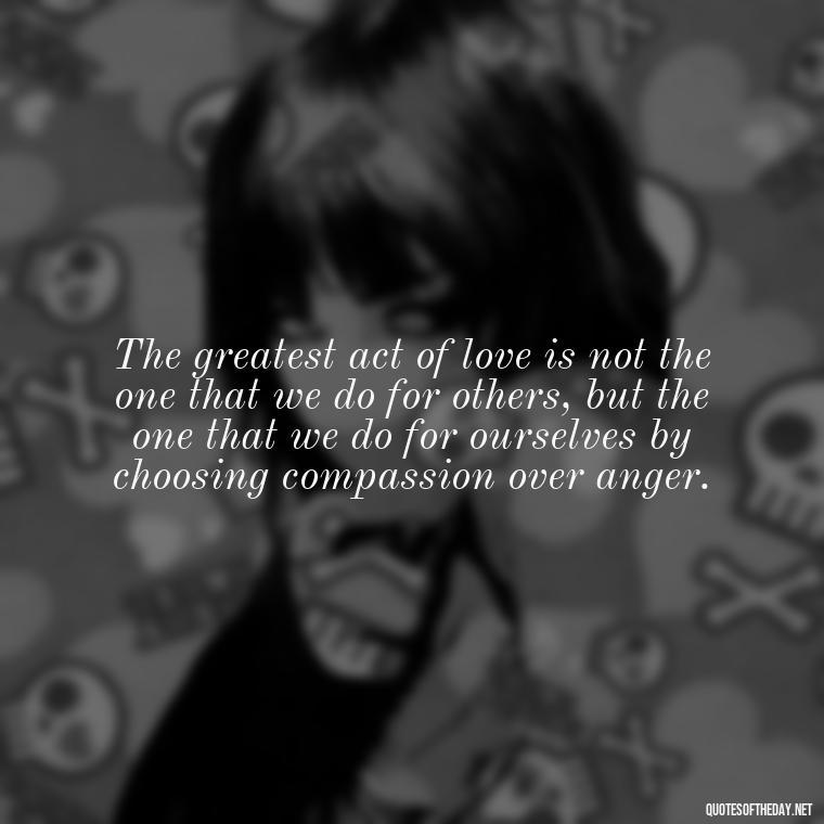 The greatest act of love is not the one that we do for others, but the one that we do for ourselves by choosing compassion over anger. - Quotes About Love And Compassion