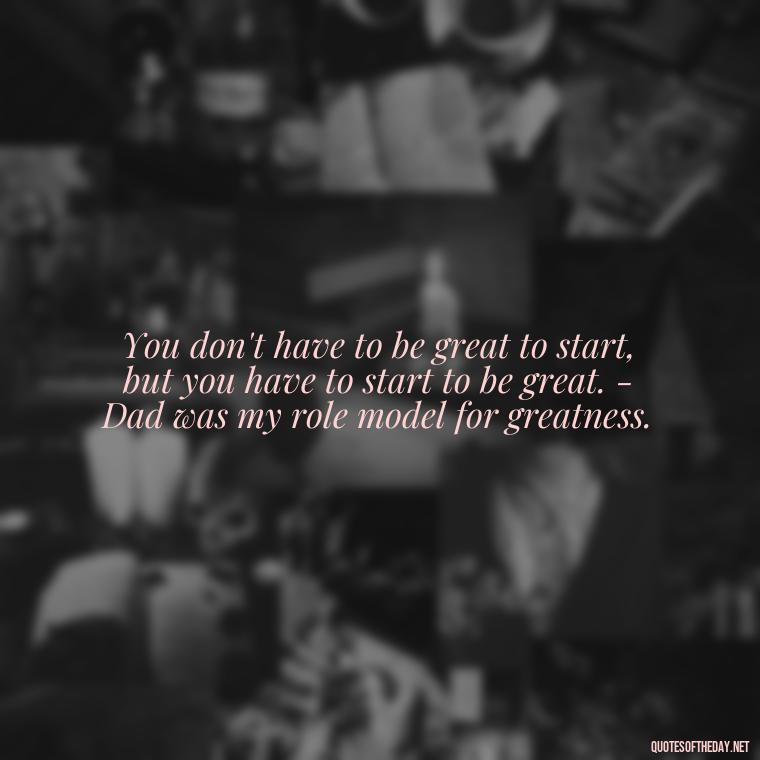 You don't have to be great to start, but you have to start to be great. - Dad was my role model for greatness. - Short Remembrance Quotes For Dad