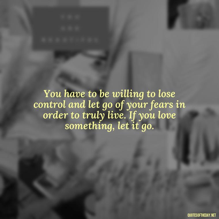 You have to be willing to lose control and let go of your fears in order to truly live. If you love something, let it go. - If U Love Something Set It Free Quote