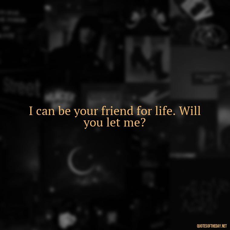 I can be your friend for life. Will you let me? - Love Quotes For Your Friend