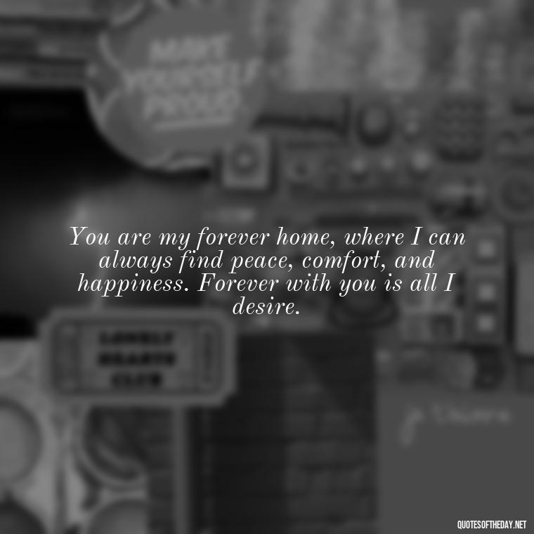 You are my forever home, where I can always find peace, comfort, and happiness. Forever with you is all I desire. - Quotes For A Loved One