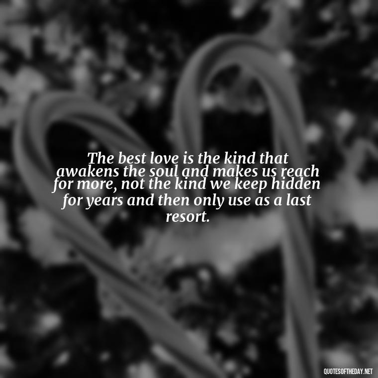 The best love is the kind that awakens the soul and makes us reach for more, not the kind we keep hidden for years and then only use as a last resort. - Deep And True Love Quotes