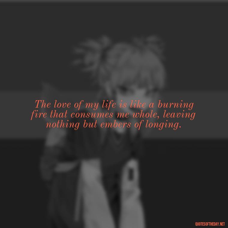 The love of my life is like a burning fire that consumes me whole, leaving nothing but embers of longing. - Quotes About Love And Fire