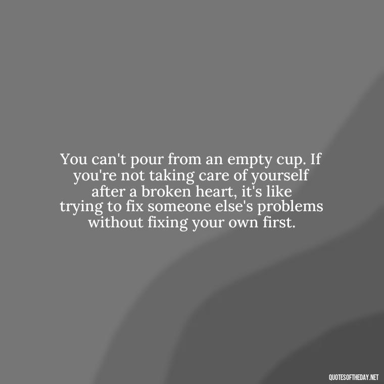 You can't pour from an empty cup. If you're not taking care of yourself after a broken heart, it's like trying to fix someone else's problems without fixing your own first. - Love With Broken Heart Quotes