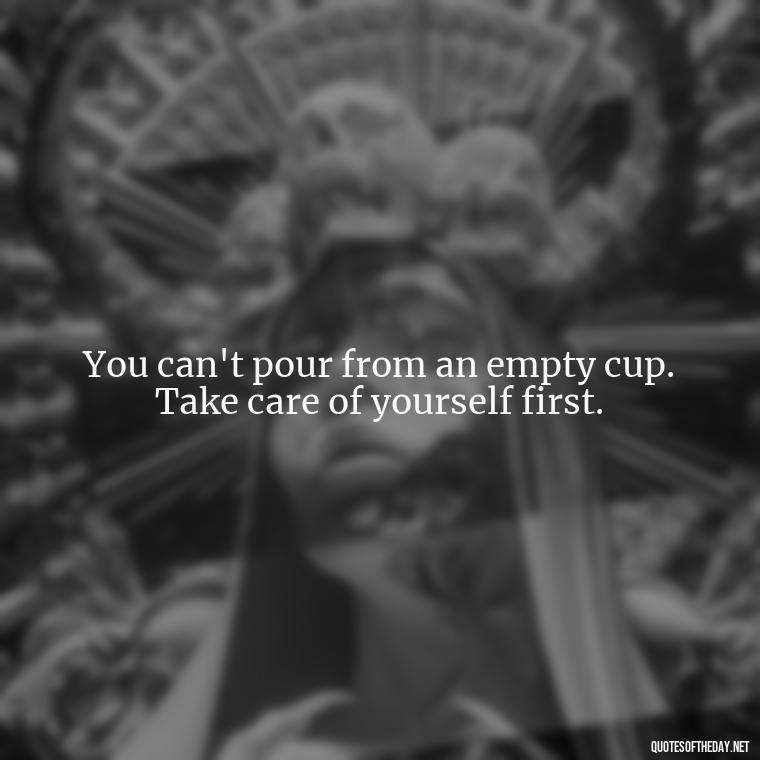 You can't pour from an empty cup. Take care of yourself first. - Quotes About Support And Love