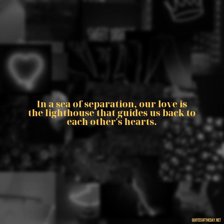 In a sea of separation, our love is the lighthouse that guides us back to each other's hearts. - Quotes About Distance Love