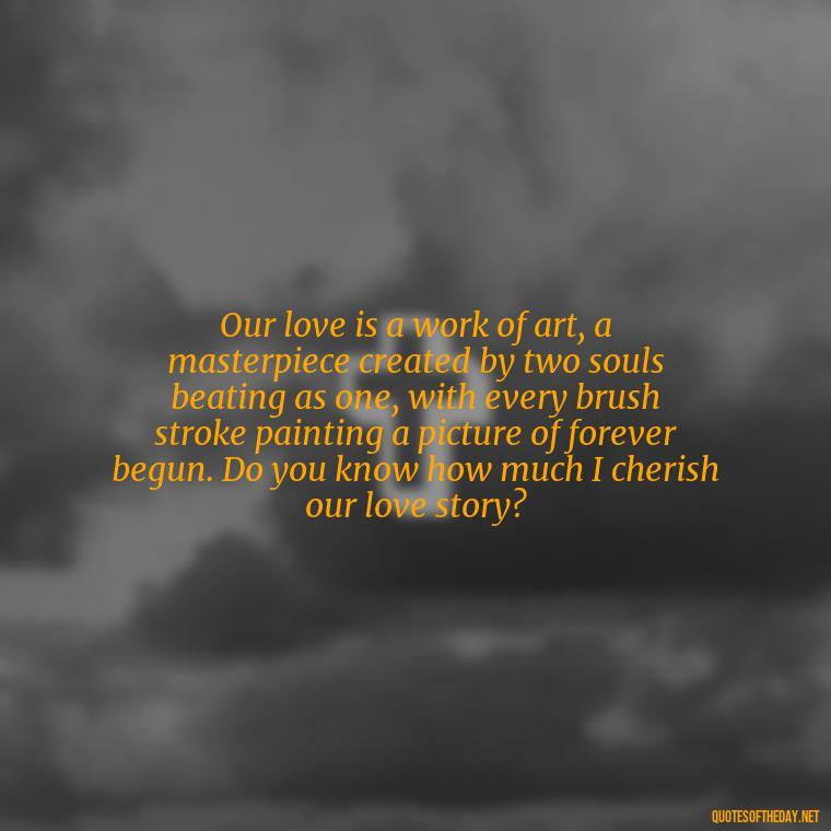 Our love is a work of art, a masterpiece created by two souls beating as one, with every brush stroke painting a picture of forever begun. Do you know how much I cherish our love story? - Do You Know How Much I Love You Quotes