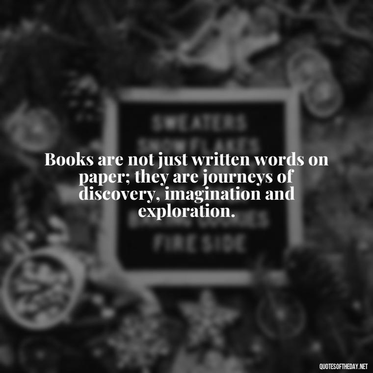 Books are not just written words on paper; they are journeys of discovery, imagination and exploration. - Short Bookish Quotes