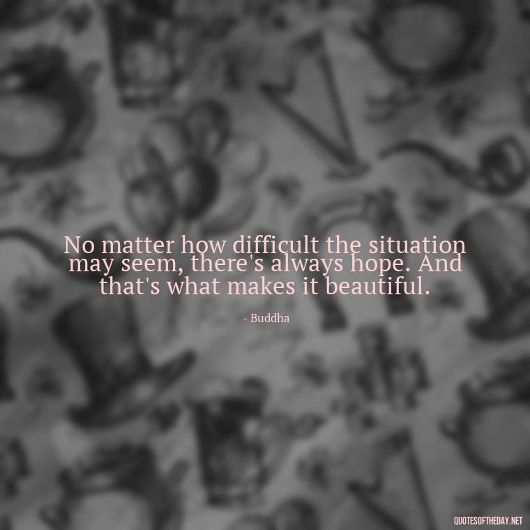 No matter how difficult the situation may seem, there's always hope. And that's what makes it beautiful. - Buddha Love Quote