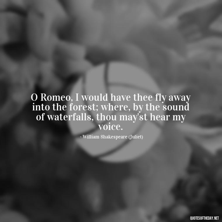 O Romeo, I would have thee fly away into the forest; where, by the sound of waterfalls, thou may'st hear my voice. - Juliet Quotes About Love