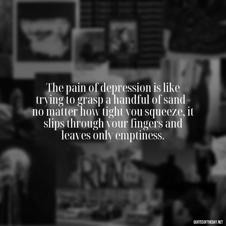 The pain of depression is like trying to grasp a handful of sand - no matter how tight you squeeze, it slips through your fingers and leaves only emptiness. - Depressed Quotes About Love