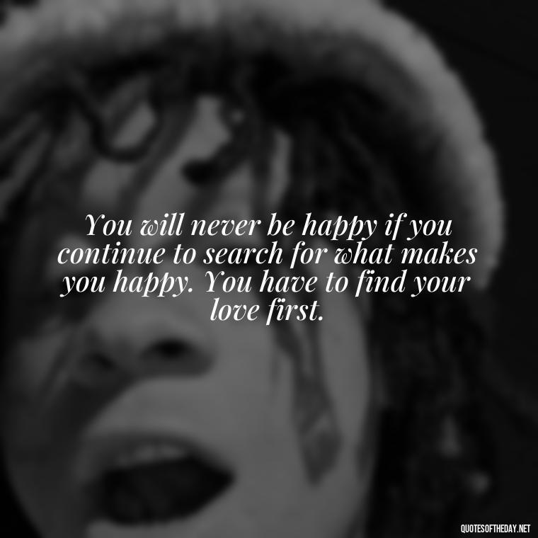 You will never be happy if you continue to search for what makes you happy. You have to find your love first. - Love Quotes For The Dead