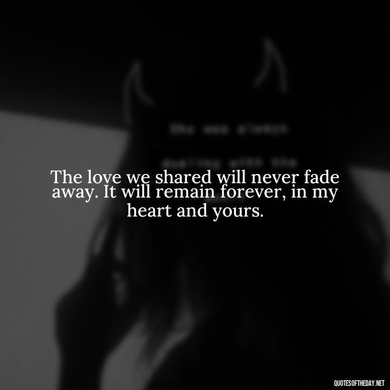 The love we shared will never fade away. It will remain forever, in my heart and yours. - Death Quotes For Love