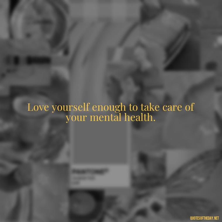 Love yourself enough to take care of your mental health. - Love Yourself Quotes For Instagram