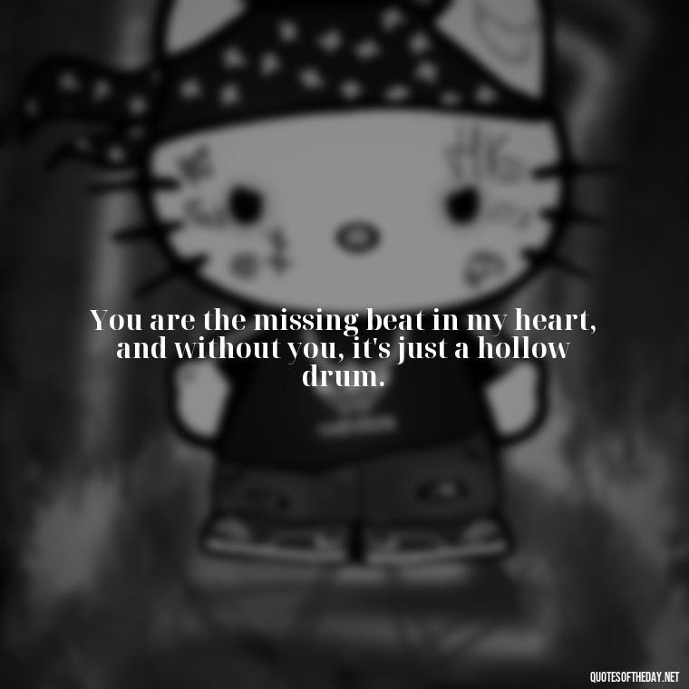 You are the missing beat in my heart, and without you, it's just a hollow drum. - Missing You My Love Quotes